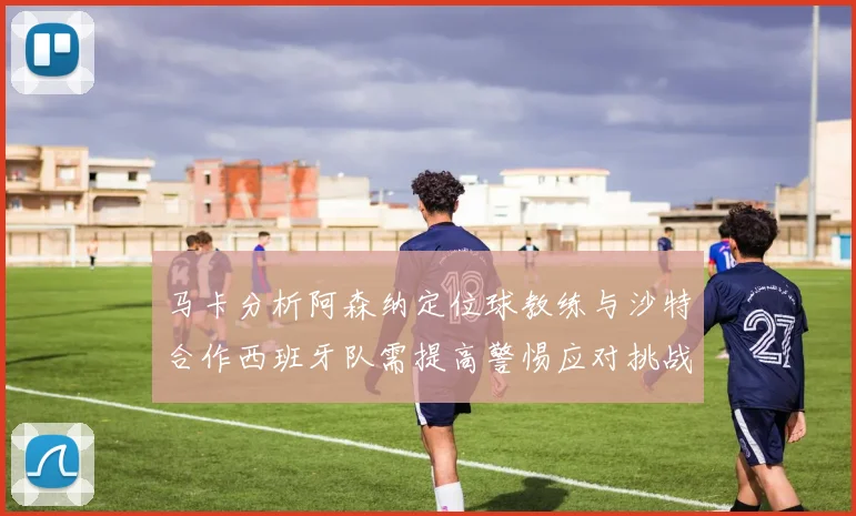 马卡分析阿森纳定位球教练与沙特合作西班牙队需提高警惕应对挑战