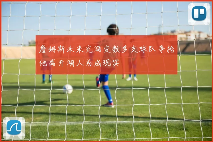 詹姆斯未来充满变数多支球队争抢他离开湖人或成现实