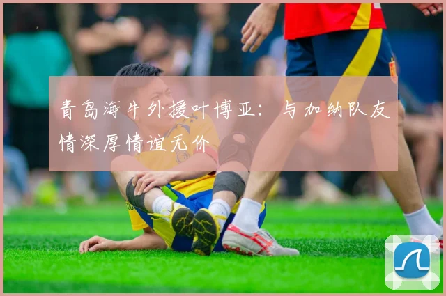 青岛海牛外援叶博亚：与加纳队友情深厚情谊无价