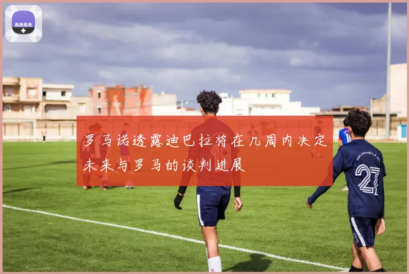 罗马诺透露迪巴拉将在几周内决定未来与罗马的谈判进展
