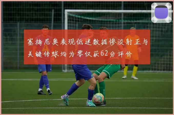 塞梅尼奥表现低迷数据惨淡射正与关键传球均为零仅获62分评价