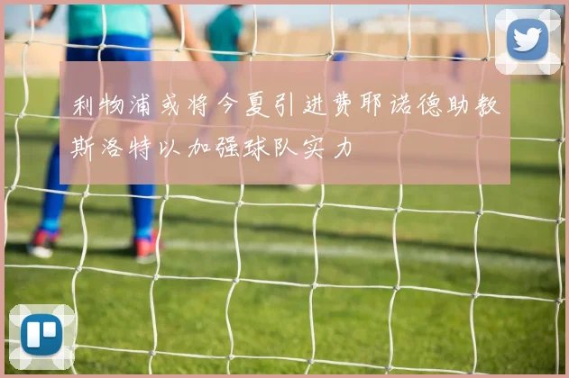 利物浦或将今夏引进费耶诺德助教斯洛特以加强球队实力
