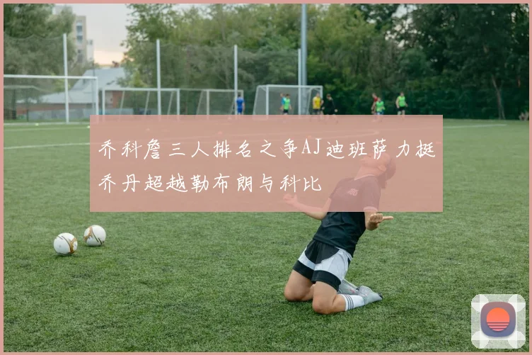 乔科詹三人排名之争AJ迪班萨力挺乔丹超越勒布朗与科比