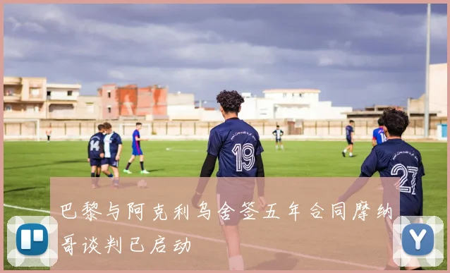 巴黎与阿克利乌舍签五年合同摩纳哥谈判已启动