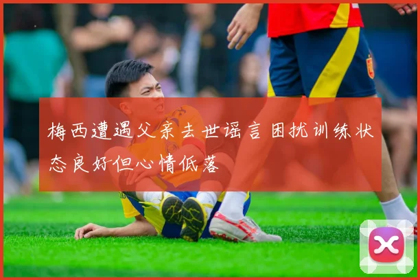 梅西遭遇父亲去世谣言困扰训练状态良好但心情低落