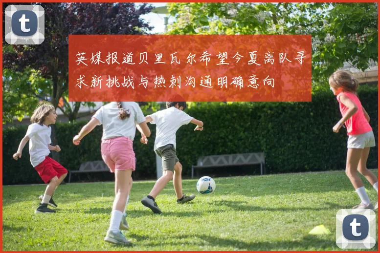 英媒报道贝里瓦尔希望今夏离队寻求新挑战与热刺沟通明确意向