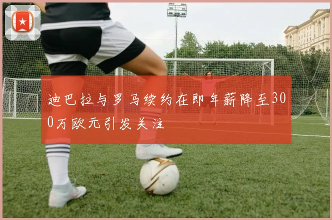 迪巴拉与罗马续约在即年薪降至300万欧元引发关注