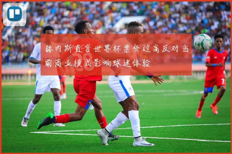 赫内斯直言世界杯票价过高反对当前商业模式影响球迷体验
