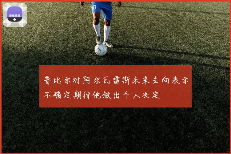 普比尔对阿尔瓦雷斯未来去向表示不确定期待他做出个人决定