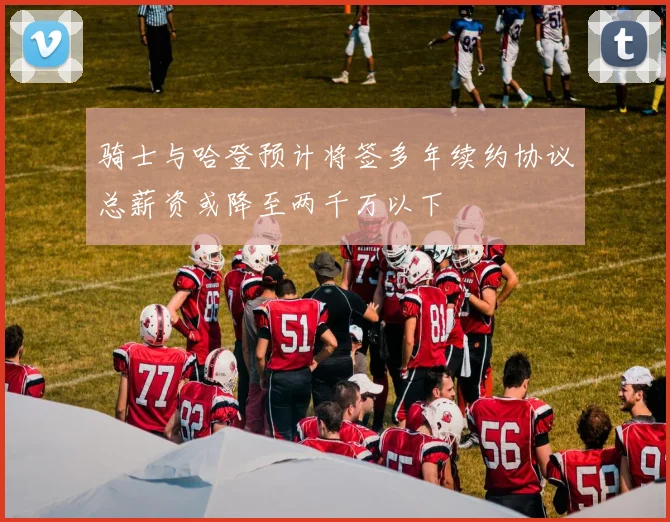 骑士与哈登预计将签多年续约协议总薪资或降至两千万以下