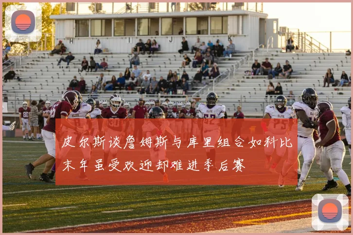 皮尔斯谈詹姆斯与库里组合如科比末年虽受欢迎却难进季后赛