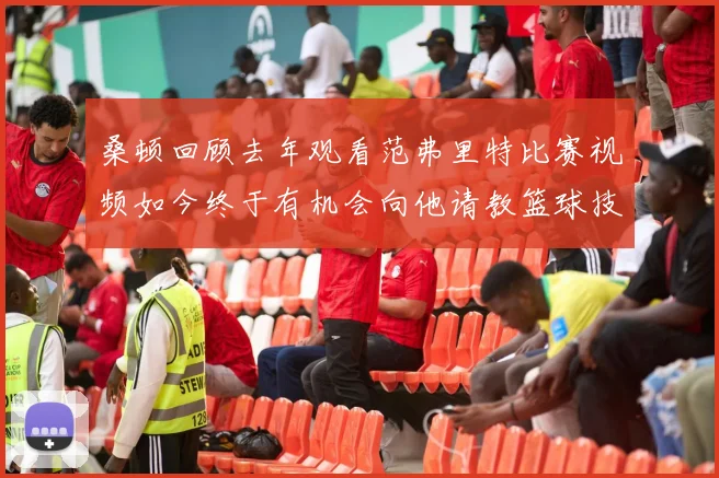 桑顿回顾去年观看范弗里特比赛视频如今终于有机会向他请教篮球技巧