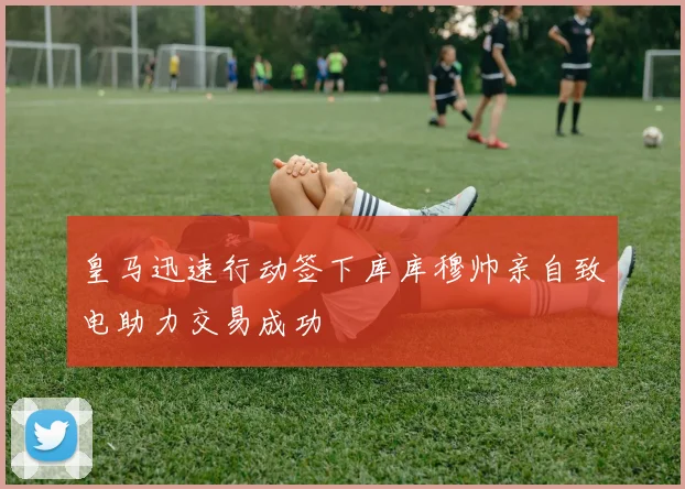 皇马迅速行动签下库库穆帅亲自致电助力交易成功