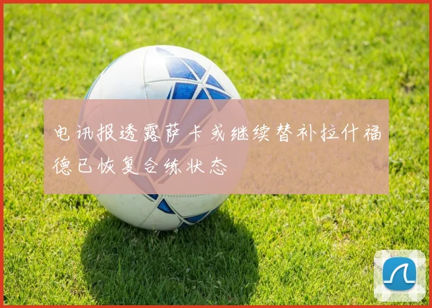 电讯报透露萨卡或继续替补拉什福德已恢复合练状态