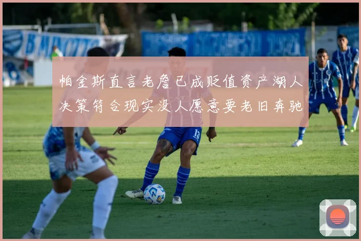 帕金斯直言老詹已成贬值资产湖人决策符合现实没人愿意要老旧奔驰