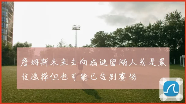詹姆斯未来去向成谜留湖人或是最佳选择但也可能已告别赛场
