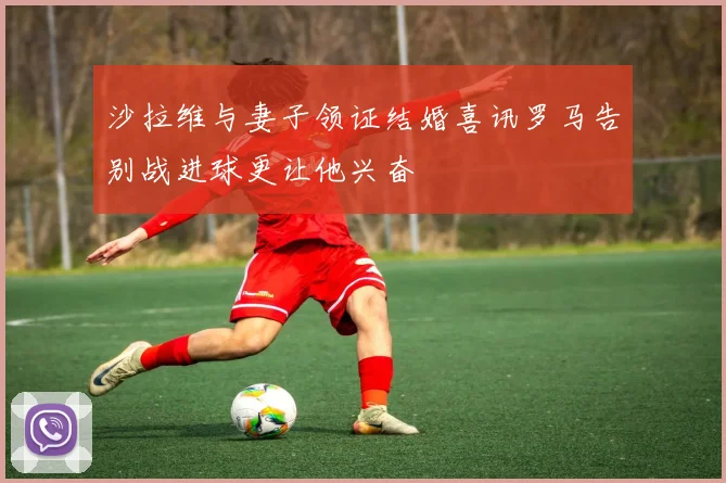 沙拉维与妻子领证结婚喜讯罗马告别战进球更让他兴奋
