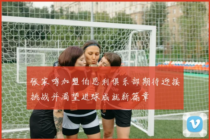 张家鸣加盟伯恩利俱乐部期待迎接挑战并渴望进球成就新篇章