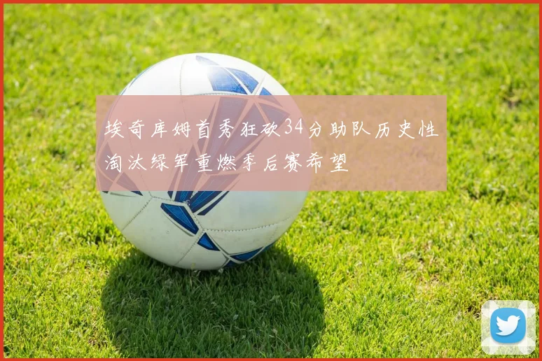 埃奇库姆首秀狂砍34分助队历史性淘汰绿军重燃季后赛希望