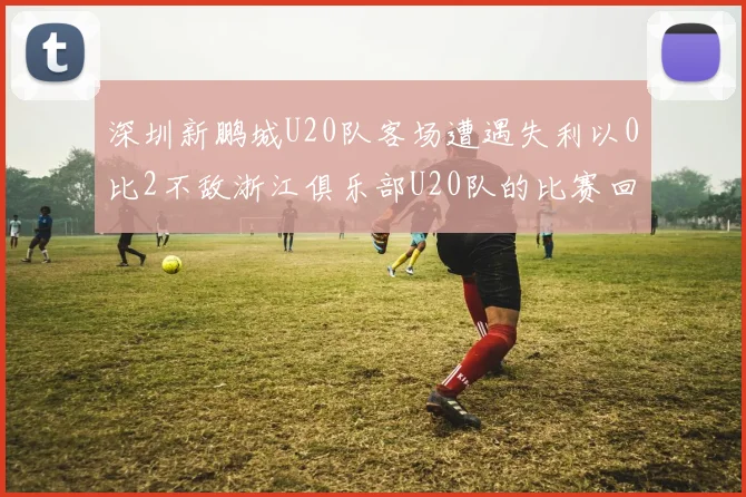 深圳新鹏城U20队客场遭遇失利以0比2不敌浙江俱乐部U20队的比赛回顾