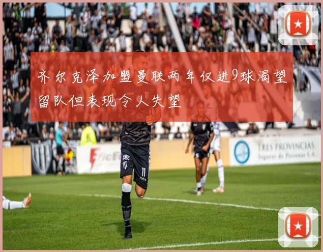 齐尔克泽加盟曼联两年仅进9球渴望留队但表现令人失望